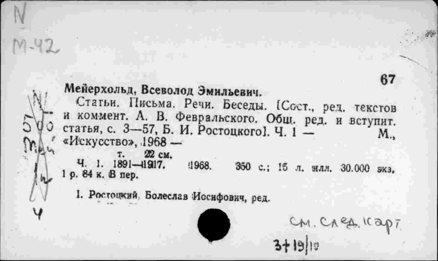 ﻿м ,	67
Мейерхольд, Всеволод Эмильевич.
Статьи. Письма. Речи. Беседы. (Сост., ред. текстов и коммент. А. В. Февральского. Общ. ред. и вступит, статья, с. 3—57, Б. И. Ростоцкого]. Ч. 1 —	М
«Искусство», ,1968 —	’’
т. 22 см.
. Ч,,	11917.	Ü968.	350 с.; Г5 л. илл. 30.000 экз.
1 р. е4 к. и пер.
I. Ростоцкий Болеслав Иосифович, ред.